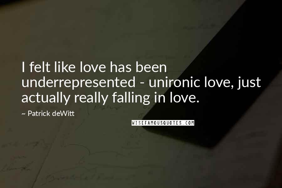 Patrick DeWitt Quotes: I felt like love has been underrepresented - unironic love, just actually really falling in love.