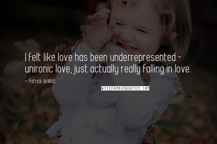 Patrick DeWitt Quotes: I felt like love has been underrepresented - unironic love, just actually really falling in love.