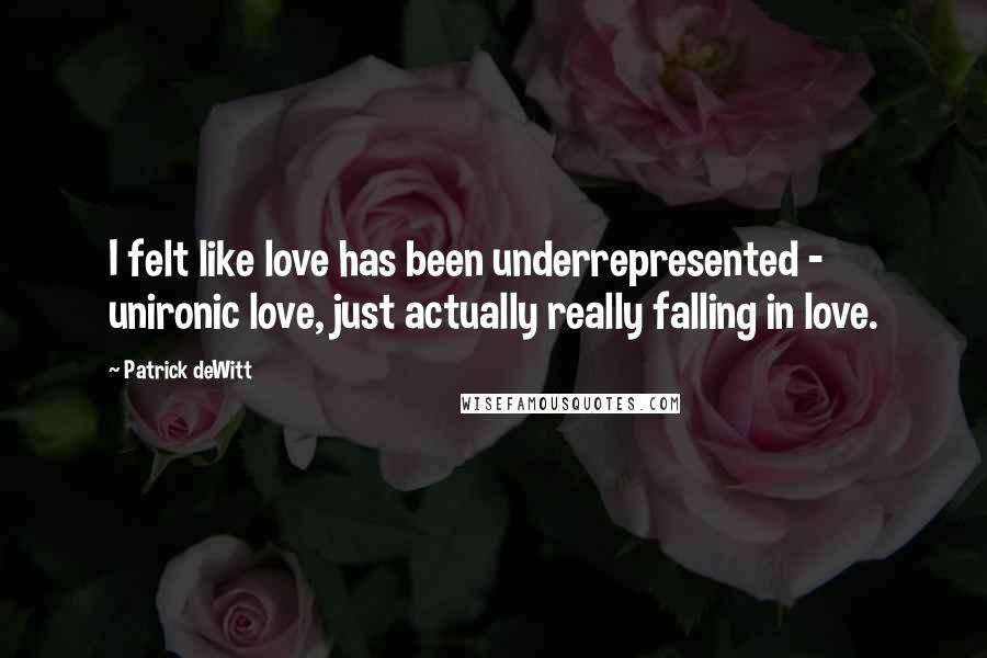 Patrick DeWitt Quotes: I felt like love has been underrepresented - unironic love, just actually really falling in love.