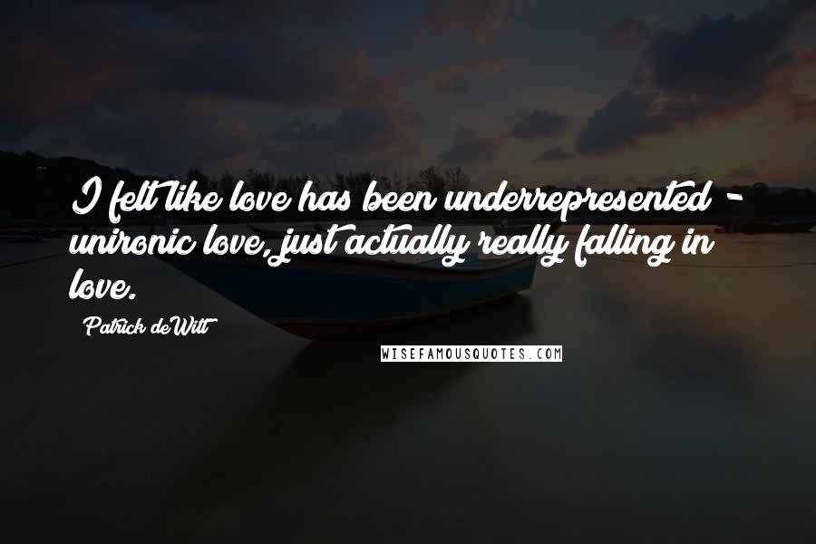 Patrick DeWitt Quotes: I felt like love has been underrepresented - unironic love, just actually really falling in love.