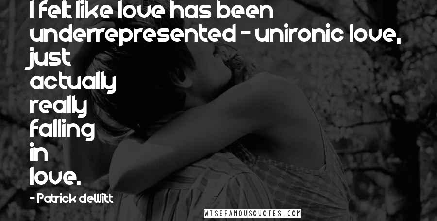 Patrick DeWitt Quotes: I felt like love has been underrepresented - unironic love, just actually really falling in love.