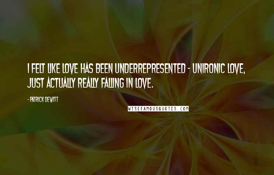 Patrick DeWitt Quotes: I felt like love has been underrepresented - unironic love, just actually really falling in love.