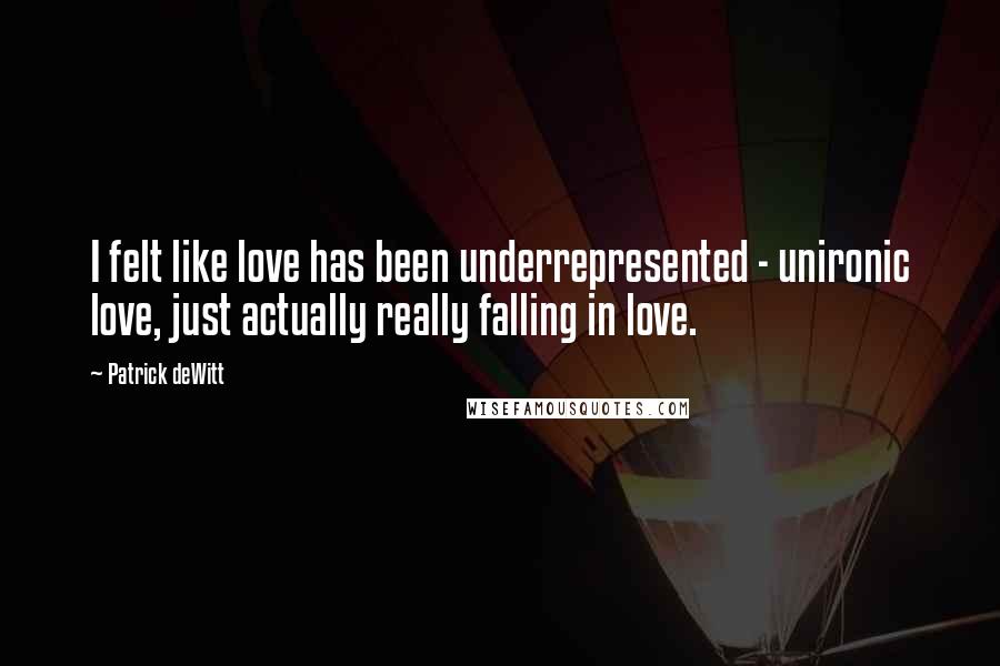 Patrick DeWitt Quotes: I felt like love has been underrepresented - unironic love, just actually really falling in love.