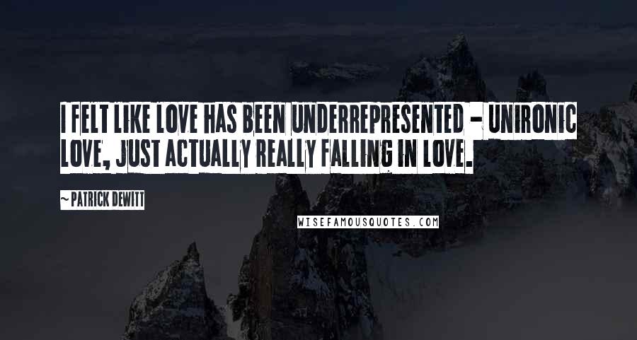 Patrick DeWitt Quotes: I felt like love has been underrepresented - unironic love, just actually really falling in love.