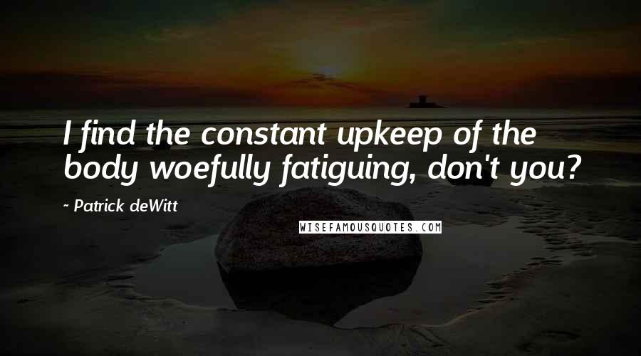Patrick DeWitt Quotes: I find the constant upkeep of the body woefully fatiguing, don't you?