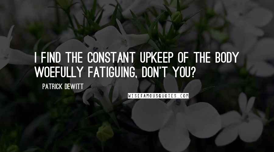 Patrick DeWitt Quotes: I find the constant upkeep of the body woefully fatiguing, don't you?