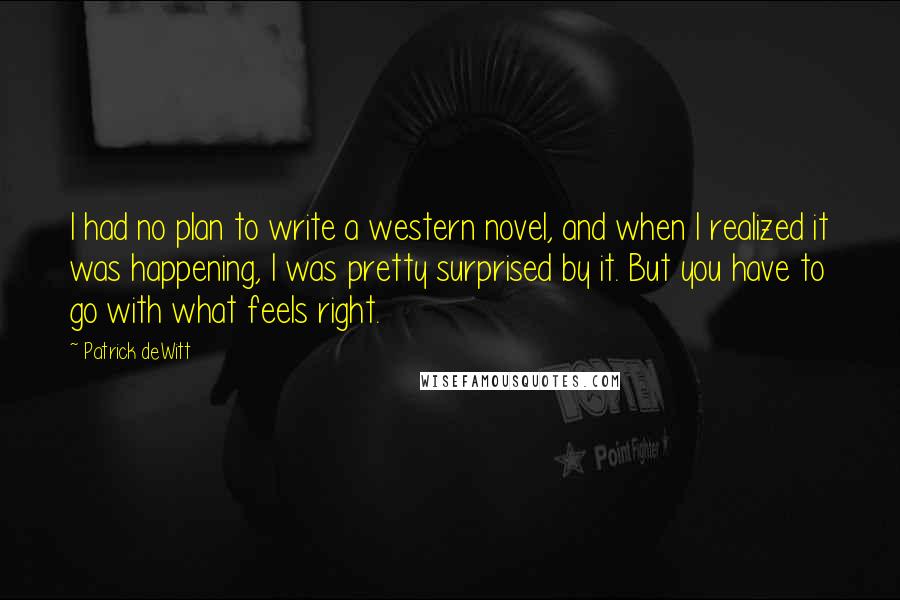 Patrick DeWitt Quotes: I had no plan to write a western novel, and when I realized it was happening, I was pretty surprised by it. But you have to go with what feels right.