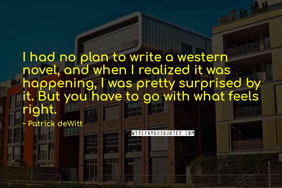 Patrick DeWitt Quotes: I had no plan to write a western novel, and when I realized it was happening, I was pretty surprised by it. But you have to go with what feels right.