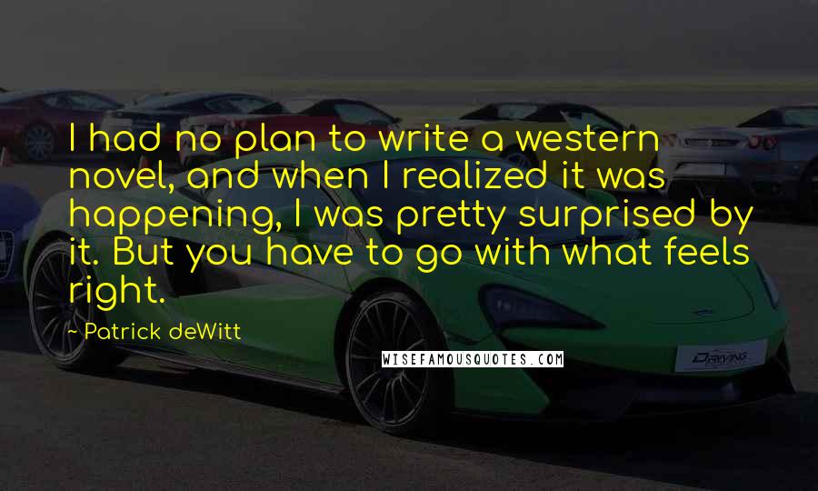 Patrick DeWitt Quotes: I had no plan to write a western novel, and when I realized it was happening, I was pretty surprised by it. But you have to go with what feels right.