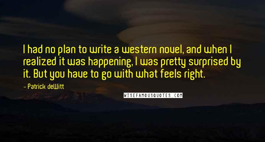 Patrick DeWitt Quotes: I had no plan to write a western novel, and when I realized it was happening, I was pretty surprised by it. But you have to go with what feels right.