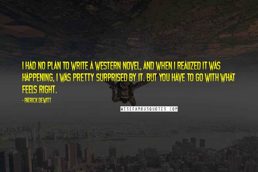 Patrick DeWitt Quotes: I had no plan to write a western novel, and when I realized it was happening, I was pretty surprised by it. But you have to go with what feels right.