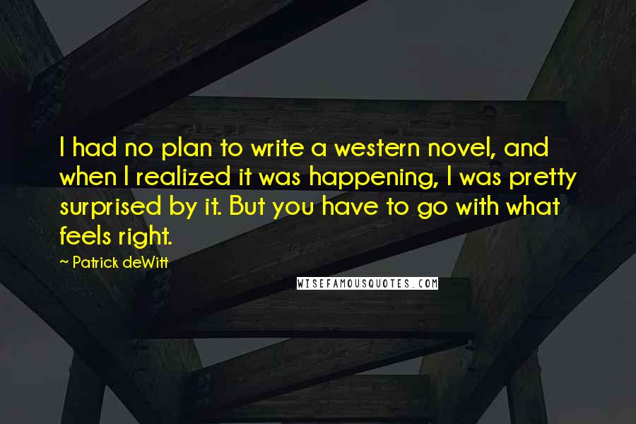 Patrick DeWitt Quotes: I had no plan to write a western novel, and when I realized it was happening, I was pretty surprised by it. But you have to go with what feels right.