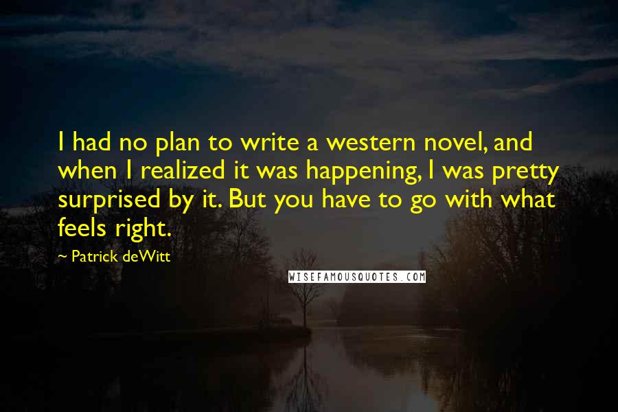 Patrick DeWitt Quotes: I had no plan to write a western novel, and when I realized it was happening, I was pretty surprised by it. But you have to go with what feels right.