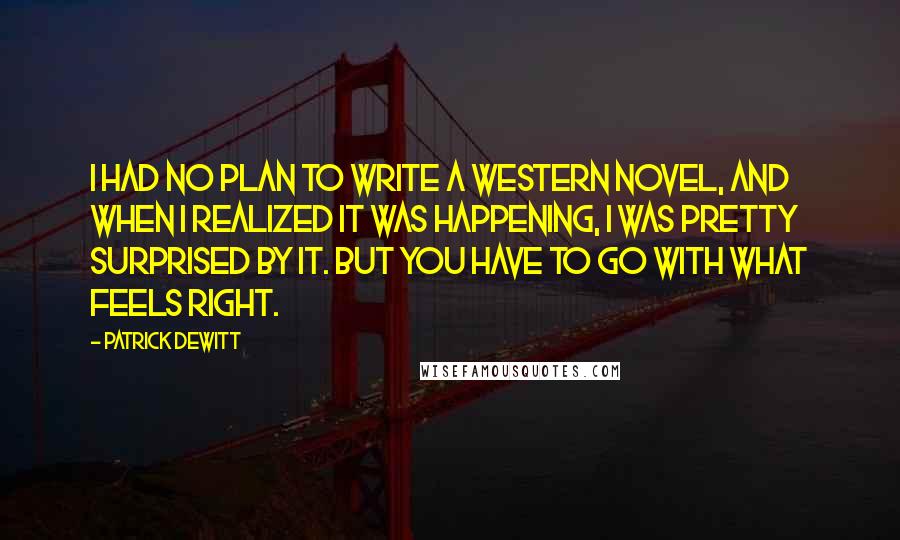 Patrick DeWitt Quotes: I had no plan to write a western novel, and when I realized it was happening, I was pretty surprised by it. But you have to go with what feels right.