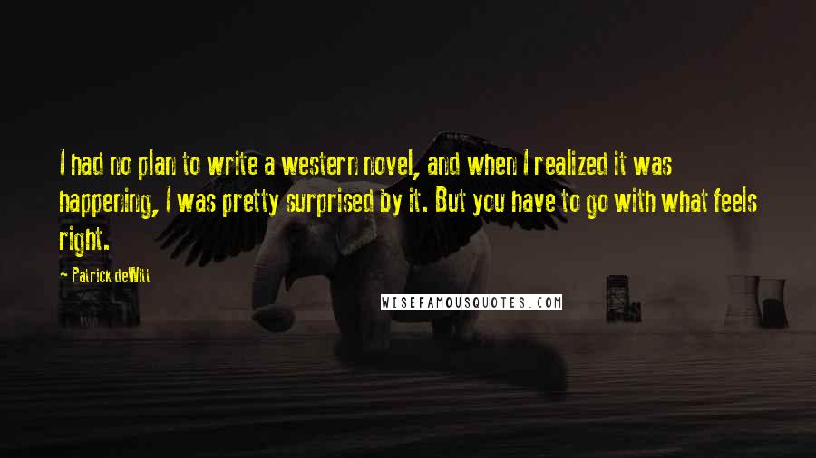 Patrick DeWitt Quotes: I had no plan to write a western novel, and when I realized it was happening, I was pretty surprised by it. But you have to go with what feels right.