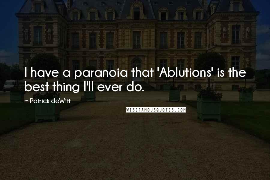 Patrick DeWitt Quotes: I have a paranoia that 'Ablutions' is the best thing I'll ever do.