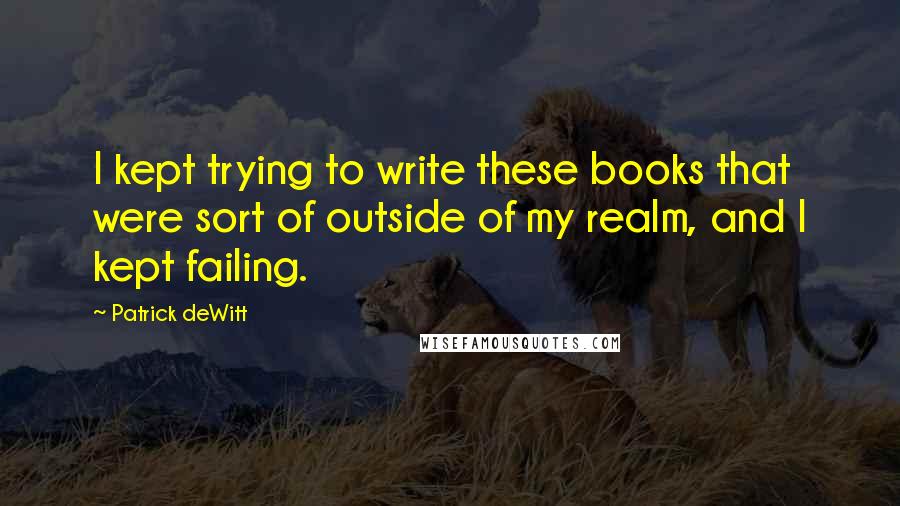 Patrick DeWitt Quotes: I kept trying to write these books that were sort of outside of my realm, and I kept failing.