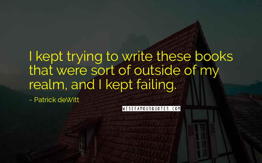 Patrick DeWitt Quotes: I kept trying to write these books that were sort of outside of my realm, and I kept failing.