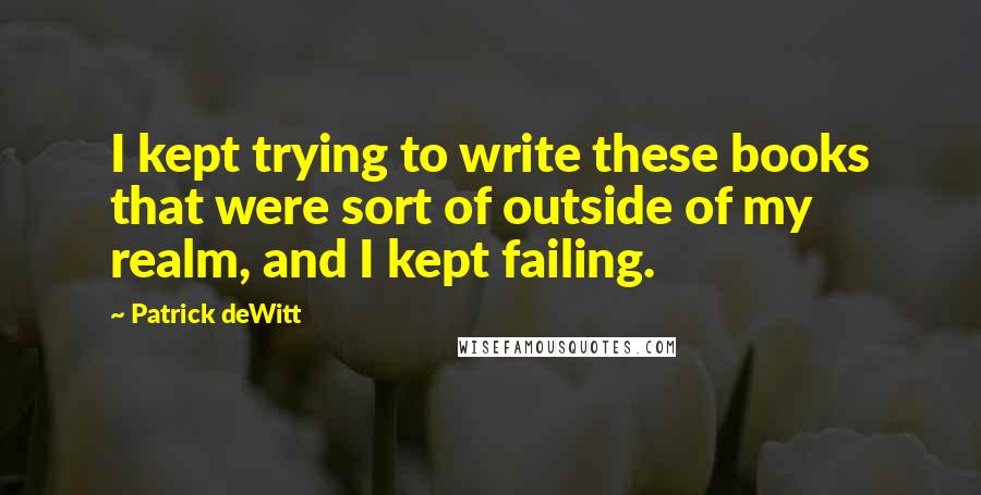 Patrick DeWitt Quotes: I kept trying to write these books that were sort of outside of my realm, and I kept failing.