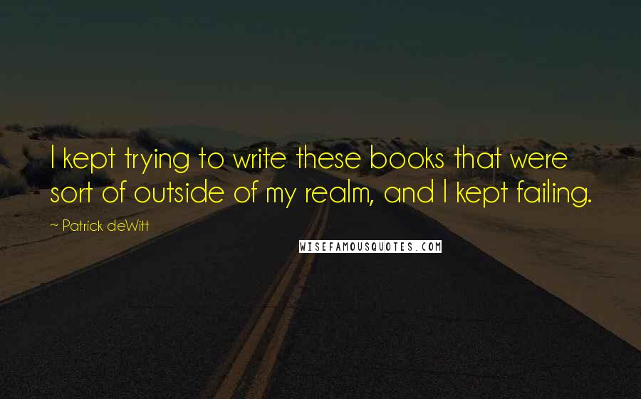 Patrick DeWitt Quotes: I kept trying to write these books that were sort of outside of my realm, and I kept failing.