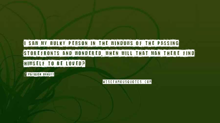 Patrick DeWitt Quotes: I saw my bulky person in the windows of the passing storefronts and wondered, when will that man there find himself to be loved?