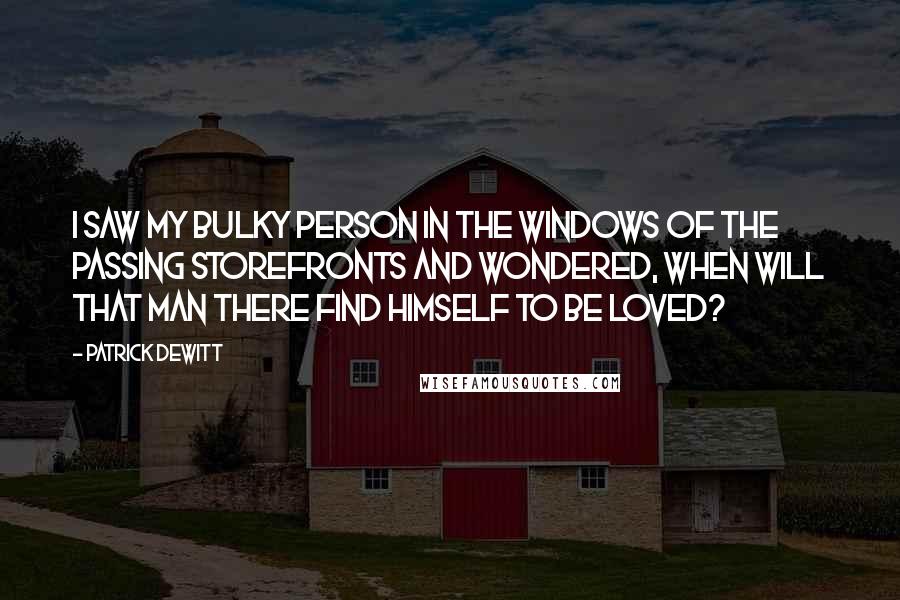 Patrick DeWitt Quotes: I saw my bulky person in the windows of the passing storefronts and wondered, when will that man there find himself to be loved?