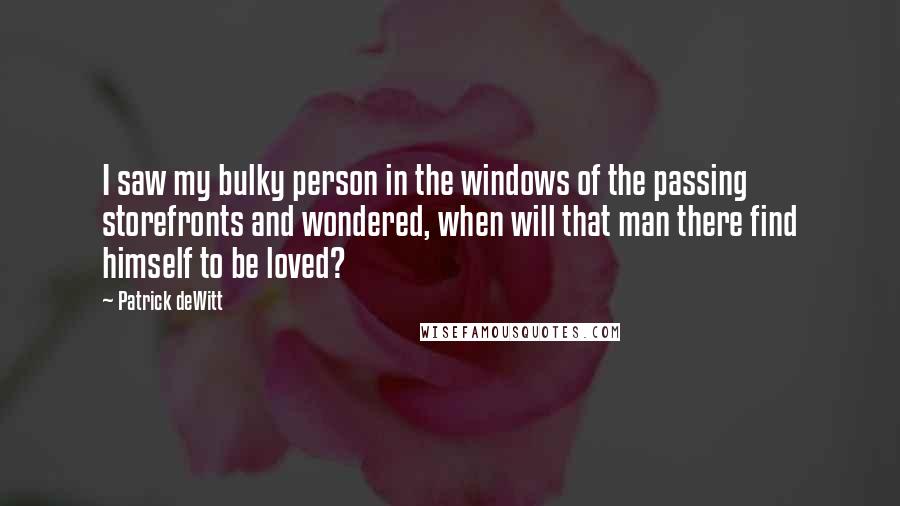 Patrick DeWitt Quotes: I saw my bulky person in the windows of the passing storefronts and wondered, when will that man there find himself to be loved?