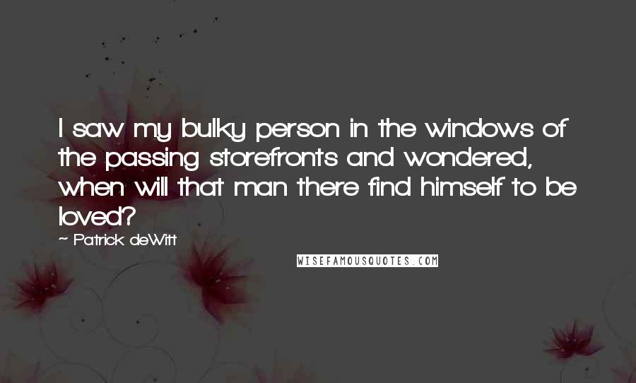 Patrick DeWitt Quotes: I saw my bulky person in the windows of the passing storefronts and wondered, when will that man there find himself to be loved?