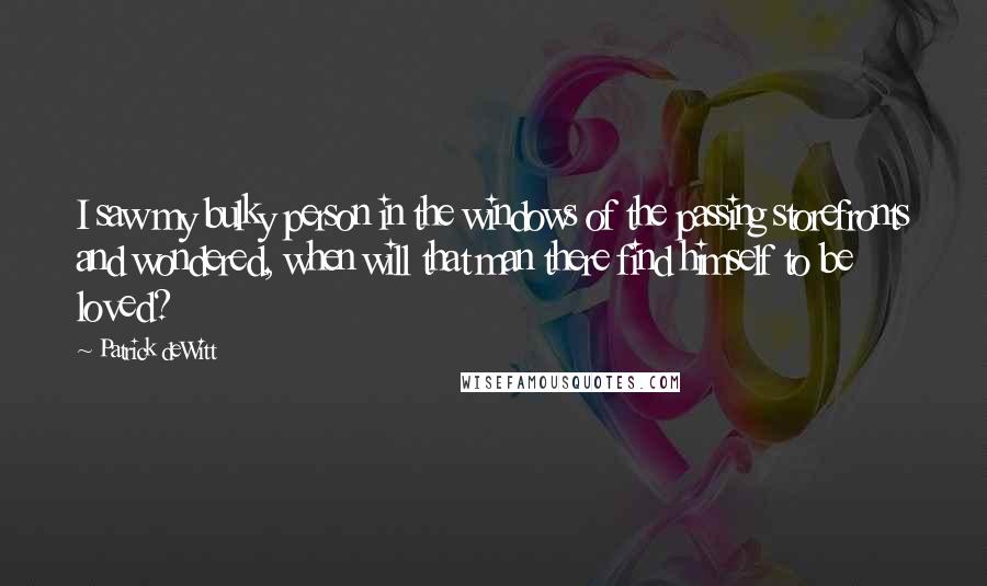 Patrick DeWitt Quotes: I saw my bulky person in the windows of the passing storefronts and wondered, when will that man there find himself to be loved?