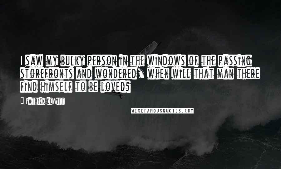 Patrick DeWitt Quotes: I saw my bulky person in the windows of the passing storefronts and wondered, when will that man there find himself to be loved?