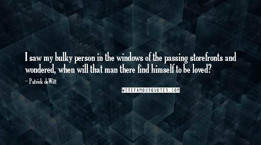 Patrick DeWitt Quotes: I saw my bulky person in the windows of the passing storefronts and wondered, when will that man there find himself to be loved?