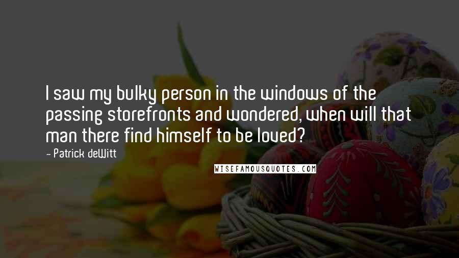 Patrick DeWitt Quotes: I saw my bulky person in the windows of the passing storefronts and wondered, when will that man there find himself to be loved?