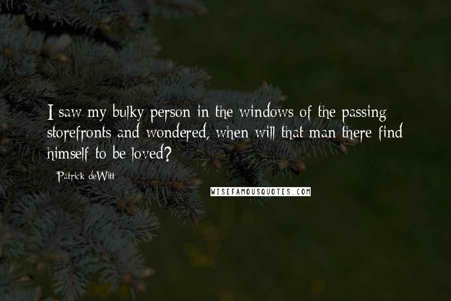 Patrick DeWitt Quotes: I saw my bulky person in the windows of the passing storefronts and wondered, when will that man there find himself to be loved?