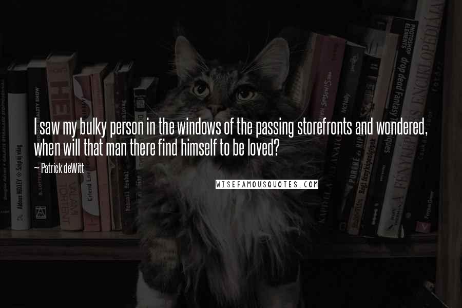 Patrick DeWitt Quotes: I saw my bulky person in the windows of the passing storefronts and wondered, when will that man there find himself to be loved?