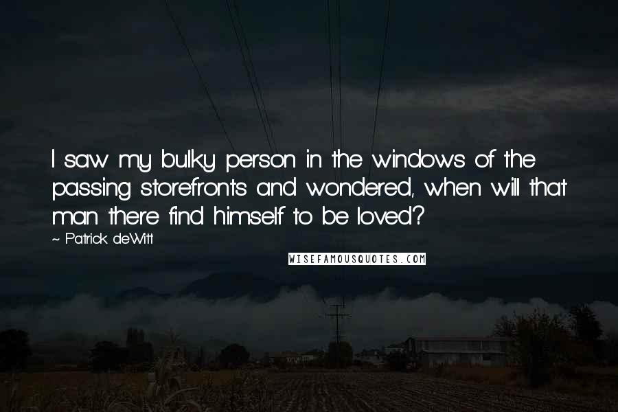 Patrick DeWitt Quotes: I saw my bulky person in the windows of the passing storefronts and wondered, when will that man there find himself to be loved?