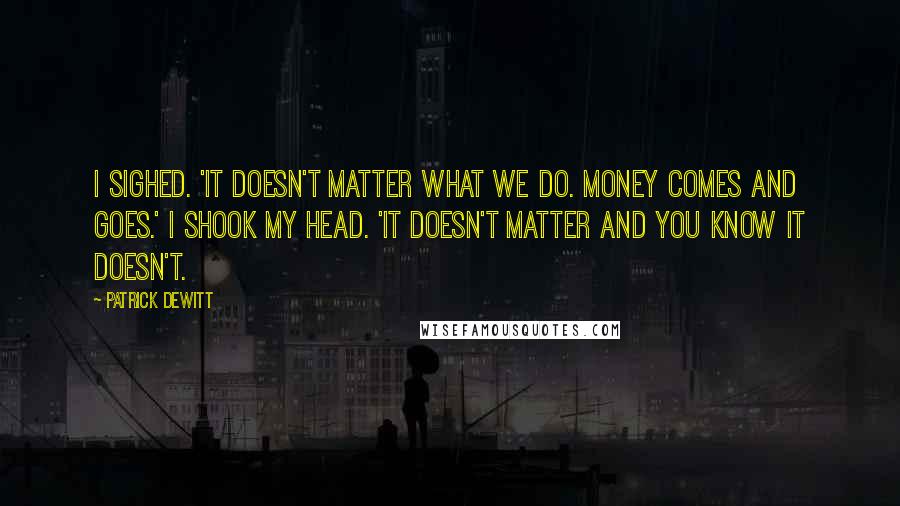 Patrick DeWitt Quotes: I sighed. 'It doesn't matter what we do. Money comes and goes.' I shook my head. 'It doesn't matter and you know it doesn't.