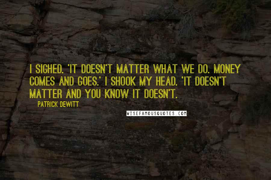 Patrick DeWitt Quotes: I sighed. 'It doesn't matter what we do. Money comes and goes.' I shook my head. 'It doesn't matter and you know it doesn't.