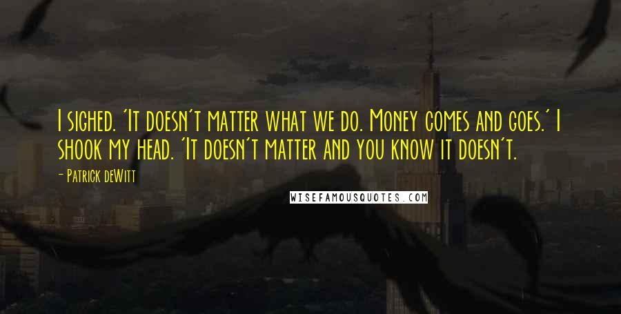 Patrick DeWitt Quotes: I sighed. 'It doesn't matter what we do. Money comes and goes.' I shook my head. 'It doesn't matter and you know it doesn't.