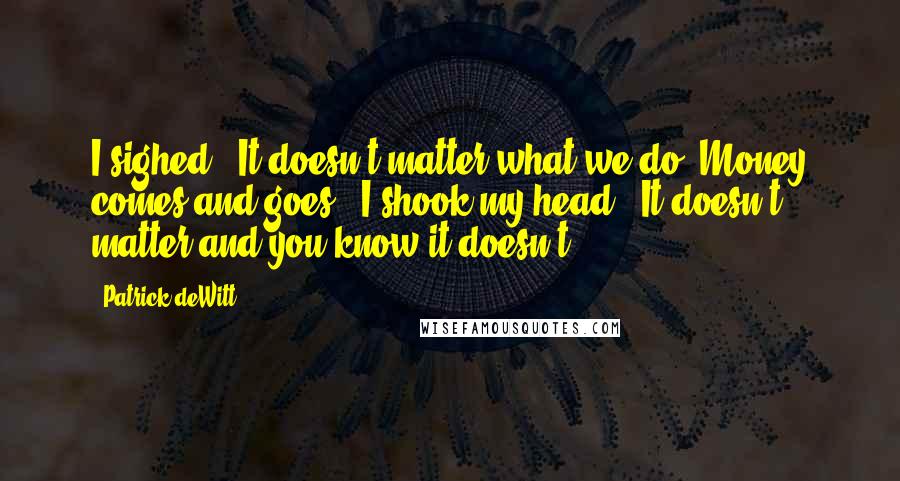 Patrick DeWitt Quotes: I sighed. 'It doesn't matter what we do. Money comes and goes.' I shook my head. 'It doesn't matter and you know it doesn't.