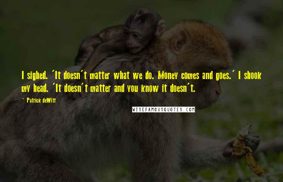 Patrick DeWitt Quotes: I sighed. 'It doesn't matter what we do. Money comes and goes.' I shook my head. 'It doesn't matter and you know it doesn't.