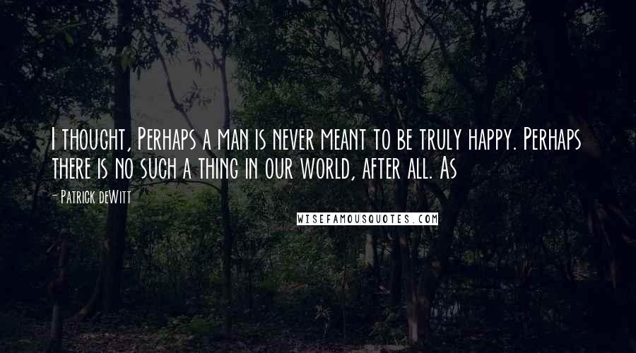 Patrick DeWitt Quotes: I thought, Perhaps a man is never meant to be truly happy. Perhaps there is no such a thing in our world, after all. As