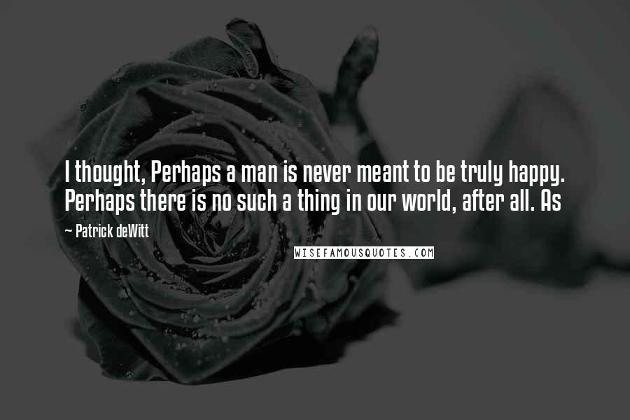 Patrick DeWitt Quotes: I thought, Perhaps a man is never meant to be truly happy. Perhaps there is no such a thing in our world, after all. As