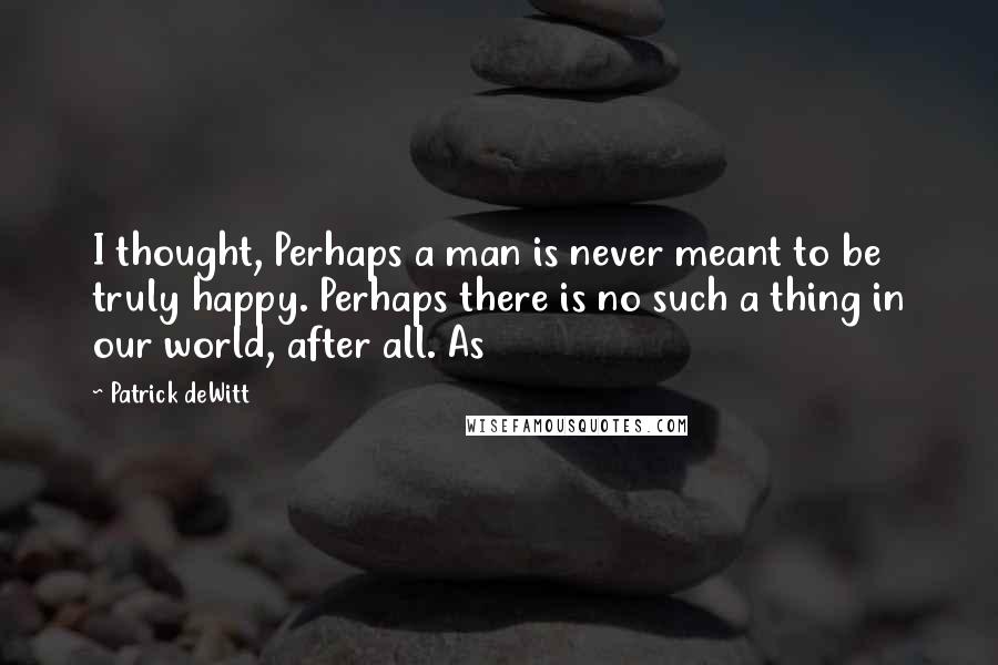 Patrick DeWitt Quotes: I thought, Perhaps a man is never meant to be truly happy. Perhaps there is no such a thing in our world, after all. As