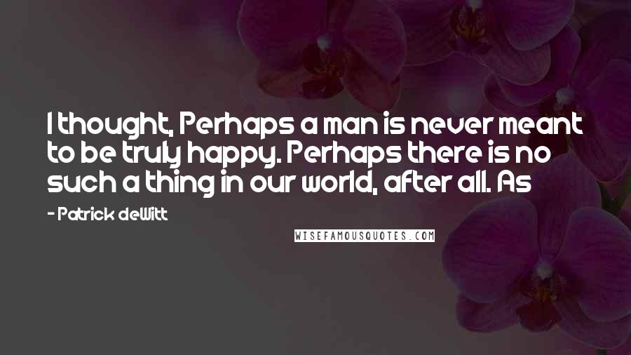 Patrick DeWitt Quotes: I thought, Perhaps a man is never meant to be truly happy. Perhaps there is no such a thing in our world, after all. As