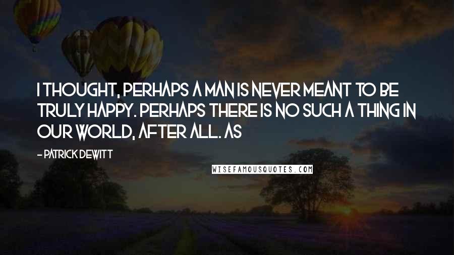 Patrick DeWitt Quotes: I thought, Perhaps a man is never meant to be truly happy. Perhaps there is no such a thing in our world, after all. As