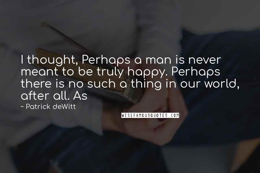 Patrick DeWitt Quotes: I thought, Perhaps a man is never meant to be truly happy. Perhaps there is no such a thing in our world, after all. As