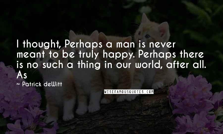 Patrick DeWitt Quotes: I thought, Perhaps a man is never meant to be truly happy. Perhaps there is no such a thing in our world, after all. As