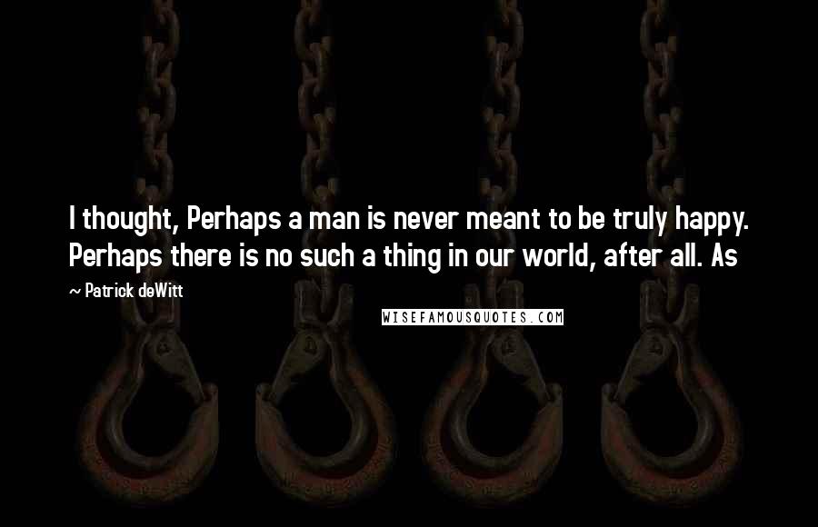 Patrick DeWitt Quotes: I thought, Perhaps a man is never meant to be truly happy. Perhaps there is no such a thing in our world, after all. As