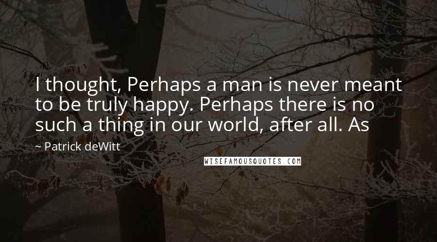 Patrick DeWitt Quotes: I thought, Perhaps a man is never meant to be truly happy. Perhaps there is no such a thing in our world, after all. As