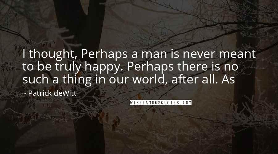 Patrick DeWitt Quotes: I thought, Perhaps a man is never meant to be truly happy. Perhaps there is no such a thing in our world, after all. As